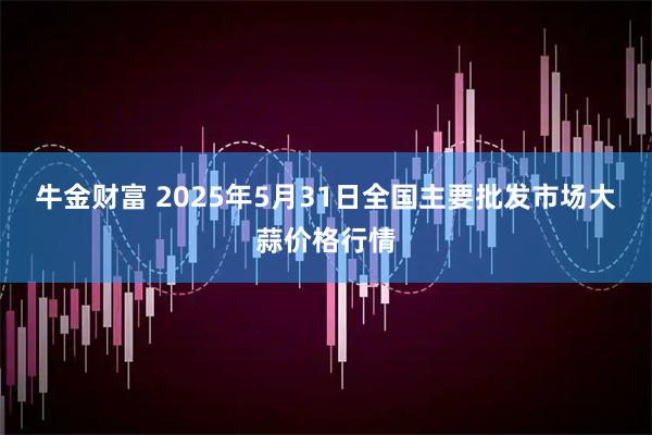 牛金财富 2025年5月31日全国主要批发市场大蒜价格行情