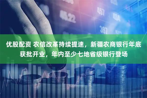 优股配资 农信改革持续提速，新疆农商银行年底获批开业，年内至少七地省级银行登场