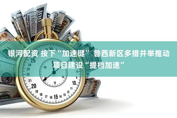 银河配资 按下“加速键” 鲁西新区多措并举推动项目建设“提档加速”