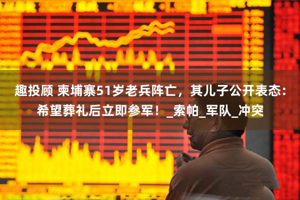 趣投顾 柬埔寨51岁老兵阵亡，其儿子公开表态：希望葬礼后立即参军！_索帕_军队_冲突