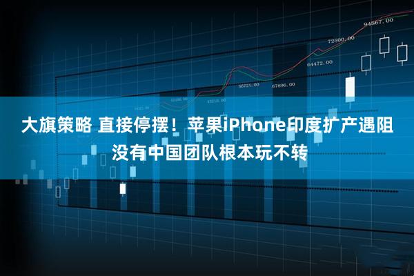 大旗策略 直接停摆！苹果iPhone印度扩产遇阻 没有中国团队根本玩不转