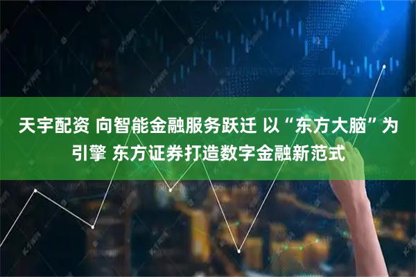 天宇配资 向智能金融服务跃迁 以“东方大脑”为引擎 东方证券打造数字金融新范式