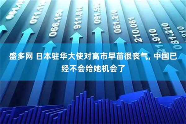 盛多网 日本驻华大使对高市早苗很丧气, 中国已经不会给她机会了